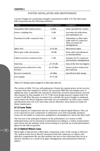 A power budget for a particular example is presented in Table 5.01.The fiber-optic
link in question has the following attributes:
The entries in Table 5.01 are self-explanatory. Clearly, the optical power at the receiver
is greater than that required to achieve the necessary BER.The loss margin entry is
significant since it specifies the amount by which the received optical power exceeds
that required. In this example, it is 15.75 dB. Good design practice requires that it be
at least 10 dB.Why? Because no matter how carefully the power budget is estimated,
some entries are always forgotten and some are too optimistic. In other cases, vendor
specifications turn out to be inaccurate and an allowance must always be made for
future maintenance.
5.1.2 Loss Tests
Losses depend on components and are a function of optical signal distance.They are
to be expected in each component or subsystem, even with top-quality products.
Losses are inevitable in connectors, multiplexers, demultiplexers, and in the fiber itself.
The loss test is the principal evaluator of the performance of a system or link.
Individual losses can be measured or interpreted according to a variety of procedures
and criteria, but the primary result of loss testing is to provide an overall performance
figure for the link in question.
5.1.3 Optical Return Loss
When light is injected into a fiber-optic component, some of the energy is reflected.
The optical return loss is directly associated with bad connectors or splices and
defective components.We can also attribute the loss to the reflections that occur at
discrete interfaces as a result of air gaps, misalignment, and mismatched refractive
indices.
SYSTEM INSTALLATION AND MAINTENANCE
CHAPTER 5
98
LINK ELEMENT VALUE COMMENT
Transmitter LED output power 3 dBm Value specified by vendor
Source coupling loss -5 dB Accounts for reflections,
area mismatch, etc.
Tranmiter-to-cable connector loss -1 dB Transmitter to fiber-optic
cable with ST connector.
Value accounts for
misalignment.
Splice loss -0.25 dB Mechanical splice
Fiber-optic cable attenuation -20 dB From other specifications
or measurements
Cable-to-receiver connector loss -1 dB Assumes an ST connector
and includes misalignment
Total loss -27.25 dB Sum of the five loss figures
Optical power delivered to the -24.25 dBm Source power reduced by
receiver the total loss
Receiver sensitivity -40 dBm Specified in link design
Loss margin 15.75 dB
Table 5.01 Sample power budget for a fiber-optic data link
71136 001-194_cb 11/10/08 8:58 AM K 98
 