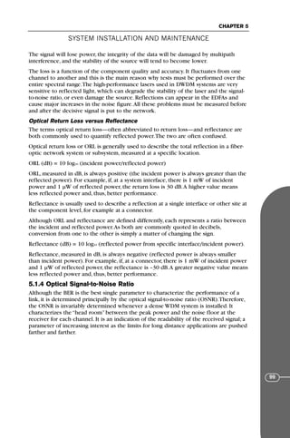 The signal will lose power, the integrity of the data will be damaged by multipath
interference, and the stability of the source will tend to become lower.
The loss is a function of the component quality and accuracy. It fluctuates from one
channel to another and this is the main reason why tests must be performed over the
entire spectral range.The high-performance lasers used in DWDM systems are very
sensitive to reflected light, which can degrade the stability of the laser and the signal-
to-noise ratio, or even damage the source. Reflections can appear in the EDFAs and
cause major increases in the noise figure.All these problems must be measured before
and after the decisive signal is put to the network.
Optical Return Loss versus Reflectance
The terms optical return loss—often abbreviated to return loss—and reflectance are
both commonly used to quantify reflected power.The two are often confused.
Optical return loss or ORL is generally used to describe the total reflection in a fiber-
optic network system or subsystem, measured at a specific location.
ORL (dB) = 10 log10 (incident power/reflected power)
ORL, measured in dB, is always positive (the incident power is always greater than the
reflected power). For example, if, at a system interface, there is 1 mW of incident
power and 1 µW of reflected power, the return loss is 30 dB.A higher value means
less reflected power and, thus, better performance.
Reflectance is usually used to describe a reflection at a single interface or other site at
the component level, for example at a connector.
Although ORL and reflectance are defined differently, each represents a ratio between
the incident and reflected power.As both are commonly quoted in decibels,
conversion from one to the other is simply a matter of changing the sign.
Reflectance (dB) = 10 log10 (reflected power from specific interface/incident power).
Reflectance, measured in dB, is always negative (reflected power is always smaller
than incident power). For example, if, at a connector, there is 1 mW of incident power
and 1 µW of reflected power, the reflectance is –30 dB.A greater negative value means
less reflected power and, thus, better performance.
5.1.4 Optical Signal-to-Noise Ratio
Although the BER is the best single parameter to characterize the performance of a
link, it is determined principally by the optical signal-to-noise ratio (OSNR).Therefore,
the OSNR is invariably determined whenever a dense WDM system is installed. It
characterizes the “head room” between the peak power and the noise floor at the
receiver for each channel. It is an indication of the readability of the received signal; a
parameter of increasing interest as the limits for long distance applications are pushed
farther and farther.
SYSTEM INSTALLATION AND MAINTENANCE
CHAPTER 5
99
71136 001-194_cb 11/10/08 8:58 AM K 99
 