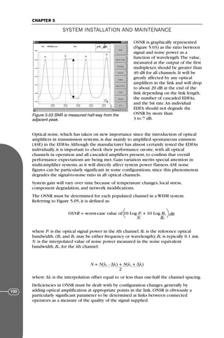 OSNR is graphically represented
(Figure 5.03) as the ratio between
signal and noise power as a
function of wavelength.The value,
measured at the output of the first
multiplexer, should be greater than
40 dB for all channels. It will be
greatly affected by any optical
amplifiers in the link and will drop
to about 20 dB at the end of the
link depending on the link length,
the number of cascaded EDFAs,
and the bit rate.An individual
EDFA should not degrade the
OSNR by more than
3 to 7 dB.
Optical noise, which has taken on new importance since the introduction of optical
amplifiers in transmission systems, is due mainly to amplified spontaneous emission
(ASE) in the EDFAs.Although the manufacturer has almost certainly tested the EDFAs
individually, it is important to check their performance on-site, with all optical
channels in operation and all cascaded amplifiers present, to confirm that overall
performance expectations are being met. Gain variation merits special attention in
multi-amplifier systems, as it will directly affect system power flatness.ASE noise
figures can be particularly significant in some configurations, since this phenomenon
degrades the signal-to-noise ratio in all optical channels.
System gain will vary over time because of temperature changes, local stress,
component degradation, and network modifications.
The OSNR must be determined for each populated channel in a WDM system.
Referring to Figure 5.05, it is defined as:
OSNR = worst-case value of 10 Log Pι + 10 Log Bµ
Nι Bρ
where Pι is the optical signal power in the ith channel. Bρ is the reference optical
bandwidth. (Bµ and Bρ may be either frequency or wavelength); Bρ is typically 0.1 nm.
Nι is the interpolated value of noise power measured in the noise equivalent
bandwidth, Bµ, for the ith channel:
Nι = N(λι - ∆λ) + N(λι + ∆λ)
2
where ∆λ is the interpolation offset equal to or less than one-half the channel spacing.
Deficiencies in ONSR must be dealt with by configuration changes, generally by
adding optical amplification at appropriate points in the link. ONSR is obviously a
particularly significant parameter to be determined at links between connected
operators as a measure of the quality of the signal supplied.
SYSTEM INSTALLATION AND MAINTENANCE
CHAPTER 5
100
Figure 5.03 SNR is measured half-way from the
adjacent peak.
dB
71136 001-194_cb 11/10/08 8:58 AM K 100
 