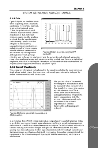 5.1.5 Gain
Optical signals are modified many
times in passing from a source to
an ultimate receiver in a network.
In an optical network using
EDFAs, the gain for individual
channels depends on the channel
population at that particular
point, so means must be available
to check that the signal-to-noise
ratio of every channel remains
adequate at the receiver;
aggregate measurements are not
sufficient.And, of course, means
must be available to determine
the cause of any discrepancies.
Although the overall go/no-go
criterion may be based on total power and the power in each channel, tracing the
cause of weak channels may well require an ability to chek gain flatness at individual
amplifiers, as well as to investigate a variety of polarization and non-linear effects.All
require accurate spectral information about the signal.
5.1.6 Central Wavelength
The central wavelength of each channel in the signal is probably the most important
single characteristic, given that its accuracy ultimately determines the ability of the
source to communicate with the receiver.
The precise value of the central
wavelength of each channel must
be measured when the network is
first installed to ensure that design
specifications are met.These
values must also be monitored
during maintenance programs to
detect unacceptable drift.The
accuracy of central-wavelength
measurement increases in
importance as channel
bandwidths and spacings are
reduced.
In a switched dense WDM optical network, a comprehensive, carefully planned policy
is needed to govern wavelength usage, eliminate conflicts in wavelength assignment,
and minimize possible interaction between wavelengths.The international standard for
channel spacing now defines integer multiples of 100 GHz (about 0.8 nm).This
spacing was chosen because it offers a good compromise between high capacity and
tight component specifications, but it still represents a demanding tolerance for all the
equipment in the transmission path. Spacing of 50 GHz is commonly used for new
installations.
SYSTEM INSTALLATION AND MAINTENANCE
CHAPTER 5
101
Figure 5.04 Gain is not flat over the EDFA
bandwidth.
Figure 5.05 Central wavelength measured on a
50 GHz system.
71136 001-194_cb 11/10/08 8:58 AM K 101
 