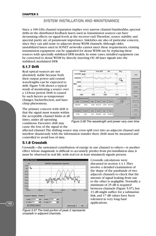 Since a 100 GHz channel separation implies very narrow channel bandwidths, spectral
drifts in the distributed feedback lasers used as transmission sources can have
devastating effects on signal levels at the receiver end.Therefore, source stability and
spectral purity are of paramount importance. Sidelobes are also of particular concern,
since they can add noise to adjacent dense WDM channels.Although older,
unstabilized lasers used in SONET networks cannot meet these requirements, existing
transmission equipment can be upgraded for dense WDM use by replacing these
sources with spectrally stabilized DFB models. In some cases, installed equipment can
be converted to dense WDM by directly inserting OC-48 laser signals into the
stabilized, modulated DFB.
5.1.7 Drift
Real optical sources are not
absolutely stable because both
their output power and central
wavelengths can be expected to
drift. Figure 5.06 shows a typical
result of monitoring a source over
a 12-hour period. Drift is caused
by such factors as temperature
changes, backreflection, and laser
chirp phenomena.
The primary concern with drift is
that the signal must remain within
the acceptable channel limits at all
times, under all operating
conditions. Excessive drift may
cause the loss of the signal in the
affected channel.The drifting source may even spill over into an adjacent channel and
interfere disastrously with the information transfer there. Drift must be measured and
controlled to avoid loss of data.
5.1.8 Crosstalk
Crosstalk—the unwanted contribution of energy in one channel to others—is another
effect whose magnitude is difficult to accurately predict from pre-installation data; it
must be observed in real life, with real (or at least simulated) signals present.
Crosstalk calculations were
discussed in section 4.4.1.They
involve a detailed examination of
the shape of the passbands of two
adjacent channels to check that the
amount of signal leaking from one
to the other is negligible. Normally, a
minimum of 25 dB is required
between channels (Figure 5.07), but
13 dB might suffice for a submarine
link, and 17 dB values have been
tolerated in very long haul
applications.
SYSTEM INSTALLATION AND MAINTENANCE
CHAPTER 5
102
Figure 5.06 The wavelength and power vary over time.
Figure 5.07 The bold portion of peak 2 represents
crosstalk in adjacent channels.
71136 001-194_cb 11/10/08 8:58 AM K 102
 