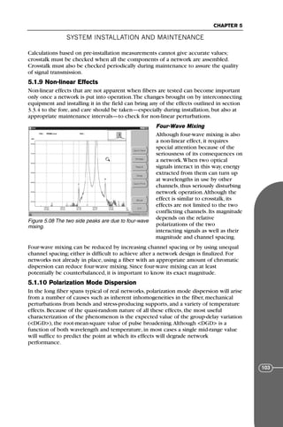 Calculations based on pre-installation measurements cannot give accurate values;
crosstalk must be checked when all the components of a network are assembled.
Crosstalk must also be checked periodically during maintenance to assure the quality
of signal transmission.
5.1.9 Non-linear Effects
Non-linear effects that are not apparent when fibers are tested can become important
only once a network is put into operation.The changes brought on by interconnecting
equipment and installing it in the field can bring any of the effects outlined in section
3.3.4 to the fore, and care should be taken—especially during installation, but also at
appropriate maintenance intervals—to check for non-linear perturbations.
Four-Wave Mixing
Although four-wave mixing is also
a non-linear effect, it requires
special attention because of the
seriousness of its consequences on
a network.When two optical
signals interact in this way, energy
extracted from them can turn up
at wavelengths in use by other
channels, thus seriously disturbing
network operation.Although the
effect is similar to crosstalk, its
effects are not limited to the two
conflicting channels. Its magnitude
depends on the relative
polarizations of the two
interacting signals as well as their
magnitude and channel spacing.
Four-wave mixing can be reduced by increasing channel spacing or by using unequal
channel spacing; either is difficult to achieve after a network design is finalized. For
networks not already in place, using a fiber with an appropriate amount of chromatic
dispersion can reduce four-wave mixing. Since four-wave mixing can at least
potentially be counterbalanced, it is important to know its exact magnitude.
5.1.10 Polarization Mode Dispersion
In the long fiber spans typical of real networks, polarization mode dispersion will arise
from a number of causes such as inherent inhomogeneities in the fiber, mechanical
perturbations from bends and stress-producing supports, and a variety of temperature
effects. Because of the quasi-random nature of all these effects, the most useful
characterization of the phenomenon is the expected value of the group-delay variation
(<DGD>), the root-mean-square value of pulse broadening.Although <DGD> is a
function of both wavelength and temperature, in most cases a single mid-range value
will suffice to predict the point at which its effects will degrade network
performance.
SYSTEM INSTALLATION AND MAINTENANCE
CHAPTER 5
103
Figure 5.08 The two side peaks are due to four-wave
mixing.
71136 001-194_cb 11/10/08 8:58 AM K 103
 