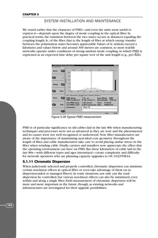 We noted earlier that the character of PMD—and even the units most useful to
express it—depends upon the degree of mode coupling in the optical fiber. In
practical terms, the transition between the two states occurs at distances equaling the
coupling length, Ic, of the fiber, that is, the length of fiber at which energy transfer
between the polarization states becomes appreciable.Values of Ic seldom exceed a
kilometer, and values below and around 300 meters are common, so most real-life
networks operate under conditions of strong random mode coupling, in which PMD is
expressed as an expected time delay per square root of the unit length (e.g., ps/ km).
PMD is of particular significance in old cables laid in the late 80s when manufacturing
techniques and processes were not as advanced as they are now and the phenomenon
and its causes were not well recognized or understood. Now fiber manufacturers are
aware of the importance of maintaining near-ideal core geometry throughout the
length of fiber, and cable manufacturers take care to avoid placing undue stress on the
fiber when winding cable. Finally, carriers and installers now appreciate the effect that
the operating environment can have on PMD. But these kilometers of cable laid in the
late 80s—with different types and ages intermixed—create complexity and difficulty
for network operators who are planning capacity upgrades to OC-192/STM-64.
5.1.11 Chromatic Dispersion
When judiciously selected and properly controlled, chromatic dispersion can minimize
certain non-linear effects in optical fiber or even take advantage of them (as in
dispersion-aided or managed fibers). In some situations, not only can the total
dispersion be controlled, but various non-linear effects can also be minimized, even
within and along a single fiber. Field measurement of chromatic dispersion will be
more and more important in the future, though, as existing networks and
infrastructures are investigated for their upgrade possibilities.
SYSTEM INSTALLATION AND MAINTENANCE
CHAPTER 5
104
Figure 5.09 Typical PMD measurement
71136 001-194_cb 11/10/08 8:58 AM K 104
 