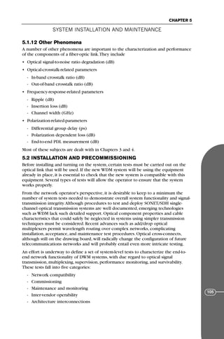 5.1.12 Other Phenomena
A number of other phenomena are important to the characterization and performance
of the components of a fiber-optic link.They include
• Optical signal-to-noise ratio degradation (dB)
• Optical-crosstalk-related parameters
- In-band crosstalk ratio (dB)
- Out-of-band crosstalk ratio (dB)
• Frequency-response-related parameters
- Ripple (dB)
- Insertion loss (dB)
- Channel width (GHz)
• Polarization-related-parameters
- Differential group delay (ps)
- Polarization dependent loss (dB)
- End-to-end PDL measurement (dB)
Most of these subjects are dealt with in Chapters 3 and 4.
5.2 INSTALLATION AND PRECOMMISSIONING
Before installing and turning on the system, certain tests must be carried out on the
optical link that will be used. If the new WDM system will be using the equipment
already in place, it is essential to check that the new system is compatible with this
equipment. Several types of tests will allow the operator to ensure that the system
works properly.
From the network operator's perspective, it is desirable to keep to a minimum the
number of system tests needed to demonstrate overall system functionality and signal-
transmission integrity.Although procedures to test and deploy SONET/SDH single-
channel optical transmission systems are well documented, emerging technologies
such as WDM lack such detailed support. Optical component properties and cable
characteristics that could safely be neglected in systems using simpler transmission
techniques must be considered. Recent advances such as add/drop optical
multiplexers permit wavelength routing over complex networks, complicating
installation, acceptance, and maintenance test procedures. Optical cross-connects,
although still on the drawing board, will radically change the configuration of future
telecommunications networks and will probably entail even more intricate testing.
An effort is underway to define a set of system-level tests to characterize the end-to-
end network functionality of DWM systems, with due regard to optical signal
transmission, multiplexing, supervision, performance monitoring, and survivability.
These tests fall into five categories:
- Network compatibility
- Commissioning
- Maintenance and monitoring
- Inter-vendor operability
- Architecture interconnections
SYSTEM INSTALLATION AND MAINTENANCE
CHAPTER 5
105
71136 001-194_cb 11/10/08 8:58 AM K 105
 