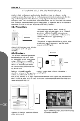 to check their performance and optimize data.The second step focuses on the
complete system.We ensure that its performance conforms to requirements.The last
step is often forgotten, but is, however, a very important function. It involves
disruptive tests. Once all these tests have been carried out and when we can confirm
that the entire system and its components conform to standards, we are ready to start
operating the system and take advantage of WDM technology.
5.3.1 Transmitters
The transmitter output power should be
measured, using a power meter or an OSA and,
possibly, a calibrated variable attenuator.An
estimate should be made of the probable error
and the result quoted appropriately; i.e.,
X±Y dBm.
The central frequency should be measured using
a calibrated wavelength meter and the result
related to the ITU grid.
5.3.2 Receivers
The receiver sensitivity parameter
of most value is the input power
for a specified BER. It is measured
using a BER test set, a variable
attenuator, and a power meter. It
should be measured for all the
ITU channels likely to be used in
the application.
Receiver crosstalk is usually
described in terms of the spurious
output present in each channel in
turn, in the absence of an input signal in that channel, while signals are present in all
other channels. Many modern OSAs include the capability to measure this integrated
value of crosstalk directly.
SYSTEM INSTALLATION AND MAINTENANCE
CHAPTER 5
108
Power meter
B
Source
Figure 5.10 The power meter provides
source power levels with great
accuracy.
Power meter
P
BERT
Splitter
Receiver
3 dB
dB
→
Figure 5.11 BER tester provides the receiver’s
sensitivity limit.
OSA
MUX
DEMUX
Figure 5.12 The OSA measures crosstalk
at the receiver end.
Figure 5.13 Transponder (transmitter/receiver)
courtesy of Siemens
71136 001-194_cb 11/10/08 8:58 AM K 108
 