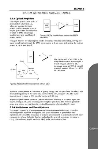 5.3.3 Optical Amplifiers
The output power of an EDFA is
measured at saturation; i.e.,
when an increase in input
power produces no increase in
output power.The measurement
is taken at 1550 nm using a
tunable laser and a calibrated
power meter.
The gain flatness for large signals can be measured with the same setup, varying the
input wavelength through the 1550 nm window in 1 nm steps and noting the output
power at each wavelength.
The bandwidth of an EDFA is the
range between the wavelengths at
which its gain falls by 3 dB,
measured using an OSA. It should
normally exceed 32 nm (i.e., 1530
to 1562 nm).
Remnant pump power is a measure of pump energy that escapes from the EDFA. It is
measured separately at the input and output of the unit, using an OSA.The input
measurement is made at 980 nm, the output at 1480 nm.
Amplified spontaneous emission (ASE) is measured similarly, at both the input and
output, using an OSA and scanning the complete gain band.The result is generally
given as a power spectral density, i.e., in dBm/nm (or, often, in dBm/0.1 nm).
5.3.4 Multiplexers and Demultiplexers
The proper operation of multiplexers and demultiplexers is obviously central to
obtaining useful network throughput, and quite a number of parameters are
significant.All should be measured in a stable environment, in combination with other
components whose behavior has been checked. In general, tests must be made at
every channel wavelength used—or likely to be used—in the link.
SYSTEM INSTALLATION AND MAINTENANCE
CHAPTER 5
109
Tunable
laser
source
Power
meter
IN OUT
Figure 5.14 The tunable laser sweeps the EDFA
bandwidth.
P
λ
IN OUT
OSA
-25 dBm
980
1480
1540-1560
ASE
Pump
Output
Figure 5.15 Bandwidth measurement with an OSA
71136 001-194_cb 11/10/08 8:58 AM K 109
 