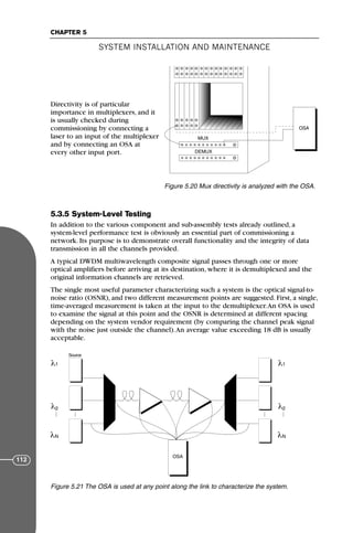 Directivity is of particular
importance in multiplexers, and it
is usually checked during
commissioning by connecting a
laser to an input of the multiplexer
and by connecting an OSA at
every other input port.
5.3.5 System-Level Testing
In addition to the various component and sub-assembly tests already outlined, a
system-level performance test is obviously an essential part of commissioning a
network. Its purpose is to demonstrate overall functionality and the integrity of data
transmission in all the channels provided.
A typical DWDM multiwavelength composite signal passes through one or more
optical amplifiers before arriving at its destination, where it is demultiplexed and the
original information channels are retrieved.
The single most useful parameter characterizing such a system is the optical signal-to-
noise ratio (OSNR), and two different measurement points are suggested. First, a single,
time-averaged measurement is taken at the input to the demultiplexer.An OSA is used
to examine the signal at this point and the OSNR is determined at different spacing
depending on the system vendor requirement (by comparing the channel peak signal
with the noise just outside the channel).An average value exceeding 18 dB is usually
acceptable.
SYSTEM INSTALLATION AND MAINTENANCE
CHAPTER 5
112
OSA
MUX
DEMUX
Figure 5.20 Mux directivity is analyzed with the OSA.
Source
1
2
N
OSA
λ
λ
λ 1
2
N
λ
λ
λ
Figure 5.21 The OSA is used at any point along the link to characterize the system.
71136 001-194_cb 11/10/08 8:58 AM K 112
 
