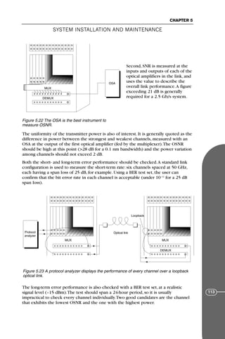 Second, SNR is measured at the
inputs and outputs of each of the
optical amplifiers in the link, and
uses the value to describe the
overall link performance.A figure
exceeding 21 dB is generally
required for a 2.5 Gb/s system.
The uniformity of the transmitter power is also of interest. It is generally quoted as the
difference in power between the strongest and weakest channels, measured with an
OSA at the output of the first optical amplifier (fed by the multiplexer).The OSNR
should be high at this point (>28 dB for a 0.1 nm bandwidth) and the power variation
among channels should not exceed 2 dB.
Both the short- and long-term error performance should be checked.A standard link
configuration is used to measure the short-term rate: six channels spaced at 50 GHz,
each having a span loss of 25 dB, for example. Using a BER test set, the user can
confirm that the bit error rate in each channel is acceptable (under 10–12
for a 25 dB
span loss).
The long-term error performance is also checked with a BER test set, at a realistic
signal level (–15 dBm).The test should span a 24-hour period, so it is usually
impractical to check every channel individually.Two good candidates are the channel
that exhibits the lowest OSNR and the one with the highest power.
SYSTEM INSTALLATION AND MAINTENANCE
CHAPTER 5
113
OSA
MUX
DEMUX
Figure 5.22 The OSA is the best instrument to
measure OSNR.
MUX MUX
DEMUX
Optical link
Protocol
analyzer
Loopback
Figure 5.23 A protocol analyzer displays the performance of every channel over a loopback
optical link.
71136 001-194_cb 11/10/08 8:58 AM K 113
 