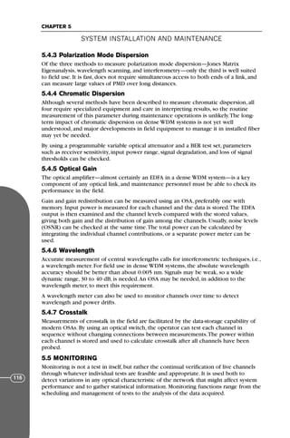5.4.3 Polarization Mode Dispersion
Of the three methods to measure polarization mode dispersion—Jones Matrix
Eigenanalysis, wavelength scanning, and interferometry—only the third is well suited
to field use. It is fast, does not require simultaneous access to both ends of a link, and
can measure large values of PMD over long distances.
5.4.4 Chromatic Dispersion
Although several methods have been described to measure chromatic dispersion, all
four require specialized equipment and care in interpreting results, so the routine
measurement of this parameter during maintenance operations is unlikely.The long-
term impact of chromatic dispersion on dense WDM systems is not yet well
understood, and major developments in field equipment to manage it in installed fiber
may yet be needed.
By using a programmable variable optical attenuator and a BER test set, parameters
such as receiver sensitivity, input power range, signal degradation, and loss of signal
thresholds can be checked.
5.4.5 Optical Gain
The optical amplifier—almost certainly an EDFA in a dense WDM system—is a key
component of any optical link, and maintenance personnel must be able to check its
performance in the field.
Gain and gain redistribution can be measured using an OSA, preferably one with
memory. Input power is measured for each channel and the data is stored.The EDFA
output is then examined and the channel levels compared with the stored values,
giving both gain and the distribution of gain among the channels. Usually, noise levels
(OSNR) can be checked at the same time.The total power can be calculated by
integrating the individual channel contributions, or a separate power meter can be
used.
5.4.6 Wavelength
Accurate measurement of central wavelengths calls for interferometric techniques, i.e.,
a wavelength meter. For field use in dense WDM systems, the absolute wavelength
accuracy should be better than about 0.005 nm. Signals may be weak, so a wide
dynamic range, 30 to 40 dB, is needed.An OSA may be needed, in addition to the
wavelength meter, to meet this requirement.
A wavelength meter can also be used to monitor channels over time to detect
wavelength and power drifts.
5.4.7 Crosstalk
Measurements of crosstalk in the field are facilitated by the data-storage capability of
modern OSAs. By using an optical switch, the operator can test each channel in
sequence without changing connections between measurements.The power within
each channel is stored and used to calculate crosstalk after all channels have been
probed.
5.5 MONITORING
Monitoring is not a test in itself, but rather the continual verification of live channels
through whatever individual tests are feasible and appropriate. It is used both to
detect variations in any optical characteristic of the network that might affect system
performance and to gather statistical information. Monitoring functions range from the
scheduling and management of tests to the analysis of the data acquired.
SYSTEM INSTALLATION AND MAINTENANCE
CHAPTER 5
116
71136 001-194_cb 11/10/08 8:58 AM K 116
 