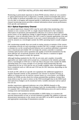 Monitoring is particularly important in dense WDM systems, which are very sensitive
to optical phenomenal such as dispersion, crosstalk, central wavelength drift, and so
on.The ability to perform repeatable tests on critical parameters is essential if the user
is to be able to recognize and respond quickly to indications of instability.A good live-
channel monitoring system provides constant information about system performance,
both specific and statistical.
5.5.1 Optical Supervisory Channel
An optical supervisory channel (OSC) may be used, rather than monitoring a live
channel, to test a system.An OSC is a single channel dedicated to the continuous
observation of operations and transmission efficiency. It is used to detect failures,
power losses, or any significant change to signal integrity. Instead of specific—possibly
disruptive—tests at scheduled times, the OSC is used to transmit appropriate tests and
control signals continuously. Because it can carry control information, its continuity
must be assured, so a wavelength outside the EDFA operating band is usually assigned
to it.
OSC monitoring normally does not result in routine reports or statistics: if the system
is operating correctly, no such reporting is needed.The OSC is simply a means to keep
a constant eye on the overall network behavior, not to perform individual component
tests.A functional and reliable OSC test helps the system controller to maintain
constant optical power and to guarantee the quality of network transmission for the
most efficient use of network resources. If the OSC detects a variation in signal
integrity, a flag is raised to notify the operator.
Although binding standards for the OSC do not exist, and a number of possible
approaches are under study and in actual use, a consensus in the industry presently
favors a wavelength of 1510 nm or 1625 nm.This is because it lies outside the EDFA
operating band, yet is close enough to it to provide useful monitoring. Because
components for use at 1510 nm are not yet readily available, other wavelengths have
been considered, such as 1480 nm and 1310 nm, for OSC functions, depending on the
system vendor.
In itself, an OSC calls for no specific test equipment; the additional equipment it
requires depends entirely on the parameters one chooses to monitor. If losses at
splices or connectors are of concern, a power meter or—even better—an OTDR is
needed.An OTDR can also check for certain potential fiber problems. Certain fiber
strain defects may be easier to detect at the OCR wavelength than in the EDFA band.
And optical loss budgets can be monitored with a variable attenuator and an optical
loss test set.
Another supervisory approach dedicates one of the DWDM channels to the
monitoring function.Although this technique lacks the invulnerability to EDFA failure
of a separate OSC, it does allow standard SONET/SDH protocols to be used to detect
routing errors and transmission defects.
One solution to the problem of invulnerability to EDFA failure is to monitor the
spectral characteristics of one or several channels in parallel.The addition of spectral
measurement instruments to the remote test unit (RTU) of an RFTS would allow easy
and appropriate monitoring of transmission systems.
SYSTEM INSTALLATION AND MAINTENANCE
CHAPTER 5
117
71136 001-194_cb 11/10/08 8:58 AM K 117
 