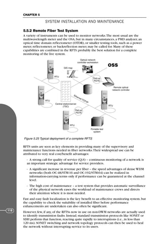 5.5.2 Remote Fiber Test System
A variety of instruments can be used to monitor networks.The most usual are the
multiwavelength meter and the OSA, but in many circumstances, a PMD analyzer, an
optical time domain reflectometer (OTDR), or smaller testing tools, such as a power
meter, reflectometer, or backreflection meter, may be called for. Many of these
capabilities are combined in the RFTS: probably the best solution for a complete
monitoring of the live system.
RFTS units are seen as key elements in providing many of the supervisory and
maintenance functions needed in fiber networks.Their widespread use can be
attributed to very real cost/benefit advantages:
- A strong call for quality of service (QoS) – continuous monitoring of a network is
an important strategic advantage for service providers.
- A significant increase in revenue per fiber – the speed advantages of dense WDM
networks (both OC-48/STM-16 and OC-192/STM-64) can be realized in
information-carrying terms only if performance can be guaranteed at the channel
level.
- The high cost of maintenance – a test system that provides automatic surveillance
of the physical network eases the workload of maintenance crews and directs
their attention where it is most needed.
Fast and easy fault localization is the key benefit to an effective monitoring system, but
the capability to check the suitability of installed fiber before performance
enhancements are undertaken can also often be significant.
However, few, if any, of the RFTSs now in use on non-DWM networks are actually used
to identify transmission faults. Instead, standard transmission protocols like SONET or
SDH perform that function, reacting quite rapidly to interruptions (i.e., in less than
120 ms). SONET switching and network topology protocols can then be used to heal
the network without interrupting service to its users.
SYSTEM INSTALLATION AND MAINTENANCE
CHAPTER 5
118
OSS
RTU
RTU
RTU
RTU
Optical network
controller workstation
GIS map
Central station/server
(TSC)
Dial-up
PSTN
Dial-up
PSTN
Remote optical
network controller
Ethernet TCP/IP
Portable test
system
Figure 5.25 Typical deployment of a complete RFTS
71136 001-194_cb 11/10/08 8:58 AM K 118
 