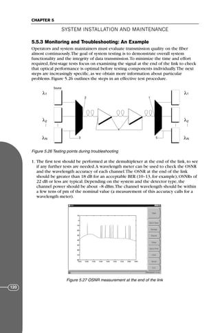 5.5.3 Monitoring and Troubleshooting: An Example
Operators and system maintainers must evaluate transmission quality on the fiber
almost continuously.The goal of system testing is to demonstrate overall system
functionality and the integrity of data transmission.To minimize the time and effort
required, first-stage tests focus on examining the signal at the end of the link to check
that optical performance is optimal before testing components individually.The next
steps are increasingly specific, as we obtain more information about particular
problems. Figure 5.26 outlines the steps in an effective test procedure.
1. The first test should be performed at the demultiplexer at the end of the link, to see
if any further tests are needed.A wavelength meter can be used to check the OSNR
and the wavelength accuracy of each channel.The OSNR at the end of the link
should be greater than 18 dB for an acceptable BER (10–13, for example); OSNRs of
22 dB or less are typical. Depending on the system and the detector type, the
channel power should be about –8 dBm.The channel wavelength should be within
a few tens of pm of the nominal value (a measurement of this accuracy calls for a
wavelength meter).
SYSTEM INSTALLATION AND MAINTENANCE
CHAPTER 5
120
Source
1
2
N
λ
λ
λ 1
2
N
λ
λ
λ
1
2
3
4
5
Figure 5.26 Testing points during troubleshooting
Figure 5.27 OSNR measurement at the end of the link
71136 001-194_cb 11/10/08 8:58 AM K 120
 