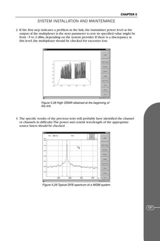 2. If the first step indicates a problem in the link, the transmitter power level at the
output of the multiplexer is the next parameter to test: its specified value might be
from –5 to 2 dBm, depending on the system provider. If there is a discrepancy at
this level, the multiplexer should be checked for excessive loss.
3. The specific results of the previous tests will probably have identified the channel
or channels in difficulty.The power and central wavelength of the appropriate
source lasers should be checked.
SYSTEM INSTALLATION AND MAINTENANCE
CHAPTER 5
121
Figure 5.28 High OSNR obtained at the beginning of
the link
Figure 5.29 Typical DFB spectrum of a WDM system
71136 001-194_cb 11/10/08 8:58 AM K 121
 