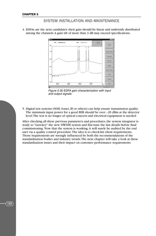 4. EDFAs are the next candidates: their gain should be linear and uniformly distributed
among the channels.A gain tilt of more than 3 dB may exceed specifications.
5. Digital test systems (SDH, Sonet, IP, or others) can help ensure transmission quality.
The minimum input power for a good BER should be over –20 dBm at the detector
level.The test is no longer of optical concern and electrical equipment is needed.
After checking all these previous parameters and procedures, the system integrator is
ready to "turn-key" the new DWDM system and fine-tune the last details before final
commissioning. Now that the system is working, it will surely be audited by the end
user via a quality control procedure.The idea is to check-list client requirements.
Those requirements are strongly influenced by both the recommendations of the
standardization bodies and industry trends.The next chapter will take a look at these
standardization issues and their impact on customer performance requirements.
SYSTEM INSTALLATION AND MAINTENANCE
CHAPTER 5
122
Figure 5.30 EDFA gain characterization with input
and output signals
71136 001-194_cb 11/10/08 8:58 AM K 122
 