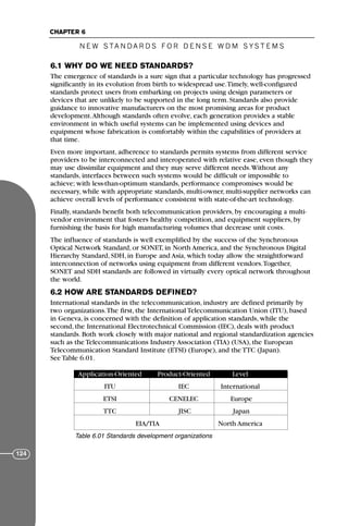 N E W S TA N DA R D S F O R D E N S E W D M S YS T E M S
CHAPTER 6
124
6.1 WHY DO WE NEED STANDARDS?
The emergence of standards is a sure sign that a particular technology has progressed
significantly in its evolution from birth to widespread use.Timely, well-configured
standards protect users from embarking on projects using design parameters or
devices that are unlikely to be supported in the long term. Standards also provide
guidance to innovative manufacturers on the most promising areas for product
development.Although standards often evolve, each generation provides a stable
environment in which useful systems can be implemented using devices and
equipment whose fabrication is comfortably within the capabilities of providers at
that time.
Even more important, adherence to standards permits systems from different service
providers to be interconnected and interoperated with relative ease, even though they
may use dissimilar equipment and they may serve different needs.Without any
standards, interfaces between such systems would be difficult or impossible to
achieve; with less-than-optimum standards, performance compromises would be
necessary, while with appropriate standards, multi-owner, multi-supplier networks can
achieve overall levels of performance consistent with state-of-the-art technology.
Finally, standards benefit both telecommunication providers, by encouraging a multi-
vendor environment that fosters healthy competition, and equipment suppliers, by
furnishing the basis for high manufacturing volumes that decrease unit costs.
The influence of standards is well exemplified by the success of the Synchronous
Optical Network Standard, or SONET, in North America, and the Synchronous Digital
Hierarchy Standard, SDH, in Europe and Asia, which today allow the straightforward
interconnection of networks using equipment from different vendors.Together,
SONET and SDH standards are followed in virtually every optical network throughout
the world.
6.2 HOW ARE STANDARDS DEFINED?
International standards in the telecommunication, industry are defined primarily by
two organizations.The first, the International Telecommunication Union (ITU), based
in Geneva, is concerned with the definition of application standards, while the
second, the International Electrotechnical Commission (IEC), deals with product
standards. Both work closely with major national and regional standardization agencies
such as the Telecommunications Industry Association (TIA) (USA), the European
Telecommunication Standard Institute (ETSI) (Europe), and the TTC (Japan).
See Table 6.01.
Application-Oriented Product-Oriented Level
ITU IEC International
ETSI CENELEC Europe
TTC JISC Japan
EIA/TIA North America
Table 6.01 Standards development organizations
71136 001-194_cb 11/10/08 8:58 AM K 124
 
