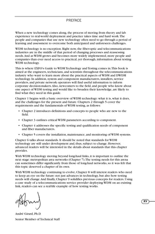PREFACE
XV
When a new technology comes along, the process of moving from theory and lab
experience to real-world deployment and practice takes time and hard work.The
people and companies that use new technology often need to go through a period of
learning and assessment to overcome both anticipated and unforeseen challenges.
WDM technology is no exception. Right now, the fiber-optic and telecommunications
industries are in the middle of that period of changing processes and reassessing
needs.And as WDM grows and becomes more widely implemented, more people and
companies than ever need access to practical, yet thorough, information about testing
WDM technology.
This is where EXFO's Guide to WDM Technology and Testing comes in.This book is
aimed at the engineers, technicians, and scientists throughout the telecommunications
industry who want to learn more about the practical aspects of WDM and DWDM
technology. In addition, system and component manufacturers, installers, service
providers, and private network operators will find useful information to inform
corporate decision-makers.Also, newcomers to the field, and people who know about
one aspect of WDM testing and would like to broaden their knowledge, are likely to
find what they need in this guide.
Chapter 1 begins with a basic overview of WDM technology: what it is, what it does,
and the challenges for the present and future. Chapters 2 through 5 cover the
requirements and the fundamentals of WDM testing, as follows:
• Chapter 2 introduces definitions and concepts to people who are new to the
field.
• Chapter 3 outlines critical WDM parameters according to component.
• Chapter 4 addresses the specific testing and qualification needs of component
and fiber manufacturers.
• Chapter 5 covers the installation, maintenance, and monitoring of WDM systems.
Chapter 6 talks about standards. It should be noted that standards for WDM
technology are still under development and, thus, subject to change. However,
advanced readers will be interested in the details about standards that this chapter
provides.
With WDM technology moving beyond long-haul links, it is important to outline the
next stage: metropolitan area networks (Chapter 7).The testing needs for this arena
can sometimes differ significantly from those of long-haul networks, so it was felt that
this topic deserved a chapter of its own.
With WDM technology continuing to evolve, Chapter 8 will interest readers who need
to keep an eye on the future: not just advances in technology, but also how testing
needs will change.And finally, Chapter 9 solidifies previous concepts for readers. Using
a case study of a telecommunications service provider deploying WDM on an existing
link, readers can see a real-life example of how testing works.
André Girard, Ph.D
Senior Member of Technical Staff
71136 lim1-14_cb 10/30/08 9:29 AM K 13
 