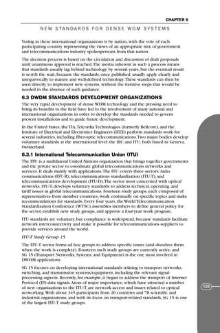 N E W S TA N DA R D S F O R D E N S E W D M S YS T E M S
CHAPTER 6
125
Voting in these international organizations is by nation, with the vote of each
participating country representing the views of an appropriate mix of government
and telecommunications industry spokespersons from that nation.
The decision process is based on the circulation and discussion of draft proposals
until unanimous approval is reached.The inertia inherent in such a process means
that standards usually lag behind technology by several years, but the eventual result
is worth the wait, because the standards, once published, usually apply clearly and
unequivocally to mature and well-defined technology.These standards can then be
used directly to implement new systems, without the iterative steps that would be
needed in the absence of such guidance.
6.3 DWDM STANDARDS DEVELOPMENT ORGANIZATIONS
The very rapid development of dense WDM technology and the pressing need to
bring its benefits to the field have led to the involvement of many national and
international organizations in order to develop the standards needed to govern
present installations and to guide future development.
In the United States, the TIA,Telcordia Technologies (formerly Bellcore), and the
Institute of Electrical and Electronics Engineers (IEEE) perform standards work for
several industries, including fiber-optic telecommunications.Two major bodies develop
voluntary standards at the international level: the IEC and ITU, both based in Geneva,
Switzerland.
6.3.1 International Telecommunication Union (ITU)
The ITU is a multilateral United Nations organization that brings together governments
and the private sector to coordinate global telecommunications networks and
services. It deals mainly with applications.The ITU covers three sectors: radio
communications (ITU-R), telecommunications standardization (ITU-T), and
telecommunications development (ITU-D).The sector most concerned with optical
networks, ITU-T, develops voluntary standards to address technical, operating, and
tariff issues in global telecommunications. Fourteen study groups, each composed of
representatives from member countries, work continually on specific topics and make
recommendations for standards. Every four years, the World Telecommunication
Standardization Conference (WTSC) assembles members to define general policy for
the sector, establish new study groups, and approve a four-year work program.
ITU standards are voluntary, but compliance is widespread, because standards facilitate
network interconnectivity and make it possible for telecommunications suppliers to
provide services around the world.
ITU-T Study Group 15
The ITU-T sector forms ad hoc groups to address specific issues (and dissolves them
when the work is complete). Fourteen such study groups are currently active, and
SG 15 (Transport Networks, Systems, and Equipment) is the one most involved in
DWDM applications.
SG 15 focuses on developing international standards relating to transport networks,
switching, and transmission systems/equipment, including the relevant signal-
processing aspects. Recently, for example, it began to address the transport of Internet
Protocol (IP) data signals.Areas of major importance, which have attracted a number
of new organizations to the ITU-T, are network access and issues related to optical
networking.With about 345 participants from 26 countries and 78 scientific and
industrial organizations, and with its focus on transport-related standards, SG 15 is one
of the largest ITU-T study groups.
71136 001-194_cb 11/10/08 8:58 AM K 125
 