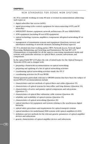 SG 15 is currently working on some 89 new or revised recommendations addressing
such topics as
• digital subscriber line access (xDSL)
• signal processing (echo control, equipment for interconnecting GSTN, and IP
networks)
• SDH/SONET (format, equipment, network architectures, IP over SDH/SONET)
• ATM equipment (including IP-over-ATM equipment)
• optical technology (systems, amplifiers, components, all-optical networking, IP on
optics)
• management of transmission systems and equipment (functions, services, and
information modeling of network elements, including IP-related aspects)
SG 15 is divided into four working parties (WP): Network Access, Network Signal
Processing, Multiplexing, and Switching and Transmission.The last,WP 4/15
(Transmission), is responsible for all the aspects concerning transmission media and
systems, with particular reference to optical fibers, systems, sub-systems, and
components.
In the optical field,WP 4/15 plays the role of initial leader for the Optical Transport
Network (OTN) and is charged with:
• preparing a framework recommendation on optical networking
• preparing and updating of a list of optical networking activities
• coordinating optical networking activities inside the ITU-T
• coordinating activities for IP-over-WDM
Formal questions particularly relevant to DWDM systems that have been the subject of
recent WP4/15 recommendations include
• characteristics and test methods of optical fibers and cables (Question 15)
• characteristics of optical systems for inter-office and long distance (Question 16)
• characteristics of active and passive optical components and sub-systems
(Question 17)
• characteristics of optical fiber submarine cable systems (Question 18)
• reliability and availability of optical systems (Question 19)
• characteristics of optical networking (Question 20)
• optical interfaces for equipment and systems relating to the synchronous digital
hierarchy
• optical safety procedures and requirements for optical transport systems
• optical interfaces for multichannel SDH systems with optical amplifiers (G.692)
• definition and test methods for the relevant generic parameters of optical amplifier
devices and subsystems
• generic characteristics of optical amplifier devices and subsystems
N E W S TA N DA R D S F O R D E N S E W D M S YS T E M S
CHAPTER 6
126
71136 001-194_cb 11/10/08 8:58 AM K 126
 