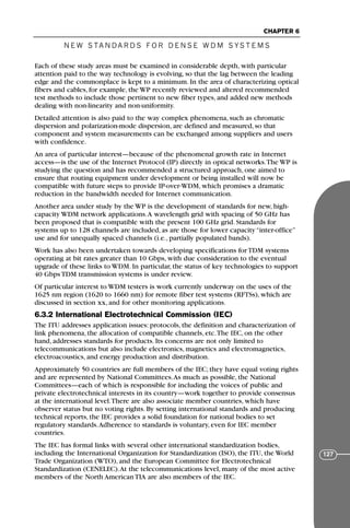 N E W S TA N DA R D S F O R D E N S E W D M S YS T E M S
CHAPTER 6
127
Each of these study areas must be examined in considerable depth, with particular
attention paid to the way technology is evolving, so that the lag between the leading
edge and the commonplace is kept to a minimum. In the area of characterizing optical
fibers and cables, for example, the WP recently reviewed and altered recommended
test methods to include those pertinent to new fiber types, and added new methods
dealing with non-linearity and non-uniformity.
Detailed attention is also paid to the way complex phenomena, such as chromatic
dispersion and polarization-mode dispersion, are defined and measured, so that
component and system measurements can be exchanged among suppliers and users
with confidence.
An area of particular interest—because of the phenomenal growth rate in Internet
access—is the use of the Internet Protocol (IP) directly in optical networks.The WP is
studying the question and has recommended a structured approach, one aimed to
ensure that routing equipment under development or being installed will now be
compatible with future steps to provide IP-over-WDM, which promises a dramatic
reduction in the bandwidth needed for Internet communication.
Another area under study by the WP is the development of standards for new, high-
capacity WDM network applications.A wavelength grid with spacing of 50 GHz has
been proposed that is compatible with the present 100 GHz grid. Standards for
systems up to 128 channels are included, as are those for lower capacity “inter-office”
use and for unequally spaced channels (i.e., partially populated bands).
Work has also been undertaken towards developing specifications for TDM systems
operating at bit rates greater than 10 Gbps, with due consideration to the eventual
upgrade of these links to WDM. In particular, the status of key technologies to support
40 Gbps TDM transmission systems is under review.
Of particular interest to WDM testers is work currently underway on the uses of the
1625 nm region (1620 to 1660 nm) for remote fiber test systems (RFTSs), which are
discussed in section xx, and for other monitoring applications.
6.3.2 International Electrotechnical Commission (IEC)
The ITU addresses application issues: protocols, the definition and characterization of
link phenomena, the allocation of compatible channels, etc.The IEC, on the other
hand, addresses standards for products. Its concerns are not only limited to
telecommunications but also include electronics, magnetics and electromagnetics,
electroacoustics, and energy production and distribution.
Approximately 50 countries are full members of the IEC; they have equal voting rights
and are represented by National Committees.As much as possible, the National
Committees—each of which is responsible for including the voices of public and
private electrotechnical interests in its country—work together to provide consensus
at the international level.There are also associate member countries, which have
observer status but no voting rights. By setting international standards and producing
technical reports, the IEC provides a solid foundation for national bodies to set
regulatory standards.Adherence to standards is voluntary, even for IEC member
countries.
The IEC has formal links with several other international standardization bodies,
including the International Organization for Standardization (ISO), the ITU, the World
Trade Organization (WTO), and the European Committee for Electrotechnical
Standardization (CENELEC).At the telecommunications level, many of the most active
members of the North American TIA are also members of the IEC.
71136 001-194_cb 11/10/08 8:58 AM K 127
 