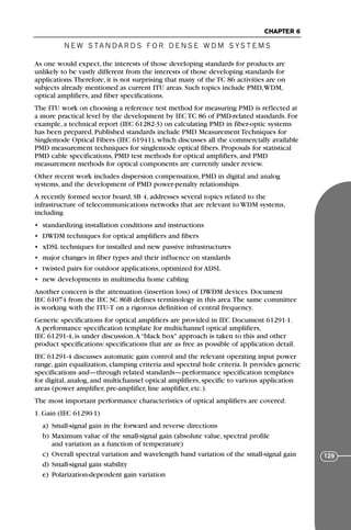 N E W S TA N DA R D S F O R D E N S E W D M S YS T E M S
CHAPTER 6
129
As one would expect, the interests of those developing standards for products are
unlikely to be vastly different from the interests of those developing standards for
applications.Therefore, it is not surprising that many of the TC 86 activities are on
subjects already mentioned as current ITU areas. Such topics include PMD,WDM,
optical amplifiers, and fiber specifications.
The ITU work on choosing a reference test method for measuring PMD is reflected at
a more practical level by the development by IEC TC 86 of PMD-related standards. For
example, a technical report (IEC 61282-3) on calculating PMD in fiber-optic systems
has been prepared. Published standards include PMD Measurement Techniques for
Singlemode Optical Fibers (IEC 61941), which discusses all the commercially available
PMD measurement techniques for singlemode optical fibers. Proposals for statistical
PMD cable specifications, PMD test methods for optical amplifiers, and PMD
measurement methods for optical components are currently under review.
Other recent work includes dispersion compensation, PMD in digital and analog
systems, and the development of PMD power-penalty relationships.
A recently formed sector board, SB 4, addresses several topics related to the
infrastructure of telecommunications networks that are relevant to WDM systems,
including
• standardizing installation conditions and instructions
• DWDM techniques for optical amplifiers and fibers
• xDSL techniques for installed and new passive infrastructures
• major changes in fiber types and their influence on standards
• twisted pairs for outdoor applications, optimized for ADSL
• new developments in multimedia home cabling
Another concern is the attenuation (insertion loss) of DWDM devices. Document
IEC 61074 from the IEC SC 86B defines terminology in this area.The same committee
is working with the ITU-T on a rigorous definition of central frequency.
Generic specifications for optical amplifiers are provided in IEC Document 61291-1.
A performance specification template for multichannel optical amplifiers,
IEC 61291-4, is under discussion.A “black box" approach is taken to this and other
product specifications: specifications that are as free as possible of application detail.
IEC 61291-4 discusses automatic gain control and the relevant operating input power
range, gain equalization, clamping criteria and spectral hole criteria. It provides generic
specifications and—through related standards—performance specification templates
for digital, analog, and multichannel optical amplifiers, specific to various application
areas (power amplifier, pre-amplifier, line amplifier, etc.).
The most important performance characteristics of optical amplifiers are covered:
1. Gain (IEC 61290-1)
a) Small-signal gain in the forward and reverse directions
b) Maximum value of the small-signal gain (absolute value, spectral profile
and variation as a function of temperature)
c) Overall spectral variation and wavelength band variation of the small-signal gain
d) Small-signal gain stability
e) Polarization-dependent gain variation
71136 001-194_cb 11/10/08 8:58 AM K 129
 