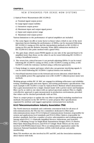 2. Optical Power Measurement (IEC 61290-2)
a) Nominal signal output power
b) Large-signal output stability
c) Saturation output power
d) Maximum input and output signal power
e) Input and output power range
f) Maximum total output power
Various limitations to the performance of optical amplifiers are included:
1. The noise figure (in dB) or noise factor (a linear value), which is one of the most
important factors limiting the performance of EDFAs, can be measured following
IEC 61290-3-1 (using an OSA and the interpolation method) or IEC 61290-3-2
(using an ESA and the Relative Intensity Noise (RIN) subtraction method) or
IEC 61290-10-2 (the pulse method with a gated OSA).
2. The gain slope, which causes WDM signals on one side of the spectral band to be
amplified more than those on the other. It can be tested following IEC 61290-4-1
(using a broadband source).
3. The return loss, critical because it can perturb adjoining EDFAs. It can be tested
following IEC 61290-5-1 (using an OSA), or IEC 61290-5-2 (using an ESA), or IEC
61290-5-3 (with the tolerance method using a reflection generator).
4. Pump leakage to output and input, which also can generate interfering signals. It
can be tested following IEC 61290-6-1 (optical demux test method).
5. Out-of-band insertion losses in the forward and reverse direction, which limit the
total available power.The appropriate test is IEC 61290-7-1 (filtered power meter test
method).
Working groups within IEC SC 86C are engaged in defining reflectance and reliability
testing, establishing gain and noise figures, and setting performance specifications. One
such example is IEC 61290-1-3, Gain by Optical Power Method, which demonstrates
that a gain measurement for a single channel made with a power meter and bandpass
filter can be as valid as one taken with an optical spectrum analyzer.This is a highly
cost-effective approach to gain measurement in production environments, provided
that values can be checked periodically with an OSA.
There is a major project to update the way fiber is specified, including standard test
methods. Documents in the IEC 60793-1-x series propose fiber specifications
organized by attribute and suggest appropriate restructured test methods.
6.3.3 Telecommunications Industry Association (TIA)
The North American standards and conformity assessment body for all areas of
telecommunications, the TIA, has two committees dedicated to fiber-optic
telecommunications issues: FO-2.0 (Optical Communications Systems), responsible for
system and applications level standards and FO-6.0 (Fiber Optics), responsible for
product standards. Each has a number of active subcommittees and working groups,
among which FO-2.1.1 (Optically Amplified Devices, Subsystems, and Systems),
FO-2.1.2 (Working Group on Single-Mode Transmission Design), FO-6.3.5 (Passive
Fiber-Optic Branching Devices), and FO-6.6.5 (Single Mode Fibers) are the most
involved with WDM-related issues.TIA is an independent organization under the
American National Standards Institute (ANSI), with both private and public
membership.
Many TIA members are also involved in ITU and IEC, and the Association maintains
direct liaison with both.
N E W S TA N DA R D S F O R D E N S E W D M S YS T E M S
CHAPTER 6
130
71136 001-194_cb 11/10/08 8:58 AM K 130
 