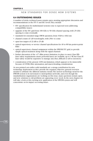 6.4 OUTSTANDING ISSUES
A number of tricky technical issues remain open, awaiting appropriate discussion and
recommendations at the ITU-T and IEC levels.They include
• ITU specification for multichannel systems (one is expected soon addressing
compatibility issues)
• upgrade of the ITU grid from 100 GHz to 50 GHz channel spacing; with 25 GHz
spacing to come eventually
• standards for extended range DWM operation, from 1528 to 1602 nm
• channel counts of 128 wavelengths, with 256+ to come
• span loss targets of 22 dB to 25 dB
• optical supervisory or service channel specifications for 40 to 80 km point-to-point
links
• optical supervisory channel assignment within the DWDM ITU grid, to provide
simple optical treatment along with the signal channels
• further discussion of the +17 dBm power limitation, in place to meet Class IIIb
laser safety requirements (more powerful lasers are available, up to 1 W, but Class IV
laser safety would be expensive to manage and, thus, difficult to sell to investors)
• consideration of the present 1650 nm limitation, which appears to be immovable
because of OTDR, fiber attenuation, and macro-bending considerations
As was pointed out earlier, solid standards are a strong contribution for new
technology deployment as they provide the required, objective, general overview
needed to arbitrate the different industry trends.The newest technology trend for the
DWDM system is its movement to metropolitan networks, and even though the
standardization organizations are working on this issue, many questions remain open,
and new solutions to old problems are appearing every week. In the next chapter, we
will take a look at this exciting new application of the DWDM system and will
concentrate on its impact on testing issues.
N E W S TA N DA R D S F O R D E N S E W D M S YS T E M S
CHAPTER 6
132
71136 001-194_cb 11/10/08 8:58 AM K 132
 