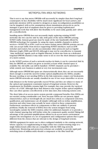 METROPOLITAN AREA NETWORKS
CHAPTER 7
135
That is not to say that metro DWDMs will necessarily be simpler than their long-haul
counterparts. In fact, flexibility will be much more significant for local carriers, and
particular attention will be needed to design-in as many reconfiguration possibilities as
can be imagined, with as few assumptions about transmission protocols as can be
managed.A great deal of emphasis must be given to providing sophisticated
management tools that will allow this flexibility to be used easily, quickly, and—above
all—cost-effectively.
Installing metro DWDM does not necessarily imply replacing existing SONET
networks: the two can live side by side, with parts of the metro DWDM carrying
SONET traffic. Instead, good use must be made of the raw bandwidth offered by
DWDM technology. For example, by using the many available channels to deliver
services—SONET, IP, or ATM—each in its native format; metro DWDM systems can not
only can accept traffic from devices supporting SONET interfaces, such as ATM
switches and routers, but can also accommodate other protocols such as Gigabit
Ethernet (GigE), FDDI, and ESCON.Although it may not be cost-effective to transmit
“time inefficient” signals, such as Gigabit Ethernet, in their raw form on a dedicated
long-haul DWDM channel, it may make sense to do so over the short distances typical
of a metro system.
As the SONET portion of such a network reaches its limits, it can by converted, link by
link, for DWDM use, which can grow as needed, at least while channel space is
available.The old traffic can still be handled—SONET channels can be provided—
while entirely new business is added at very low incremental costs.
Although metro DWDM link spans are characteristically short, they are not necessarily
short enough to avoid the need for in-line optical amplification (by EDFAs, usually).
Because needing or not needing EDFAs in the link represents a major cost break-point,
metro DWDM networks are usually classified in one of two ways: interoffice or access.
Link distances in the former generally exceed 50 km, and they are subject to many of
the optical and equipment constraints typical of long-haul systems. However, the
requirement for flexibility remains high. For example, they may provide the top-level
service of a CLEC.Although these link distances may require in-line optical amplifiers,
they can often operate cost-effectively at low data rates, thus reducing system costs.
The short links of an access metro system provide compound benefits. First, EDFAs are
not needed, saving considerable cost. Next, because EDFAs are not present, signal
characteristics, such as wavelength tilt, are much less critical, so component selection,
qualification, and maintenance are all simpler (although with no in-line amplification,
insertion and other losses may actually be more critical in these components).
Furthermore, non-linear effects in components or fiber are unlikely to present
problems. Finally, the removal of EDFAs frees the system designer from using
wavelengths outside the EDFA window, either for additional channels or to provide a
wide channel spacing that will further relax the component quality needed.Taking full
advantage of the potential simplifications offered in an access metro environment
requires the investigation of a set of equipment and configuration options that is quite
different from the choices that are relevant to the design of long-haul systems.
DWDM equipment for metro use is often configured similarly to the existing network,
whose capacity it is supplementing in rings (either two counter-rotating rings or a
single bidirectional cable) that are compatible with the SDH ring network
architecture. Monitoring and protection schemes are available to provide rapid path
switching (tens of milliseconds) should a component or the fiber itself fail.
71136 001-194_cb 11/10/08 8:58 AM K 135
 