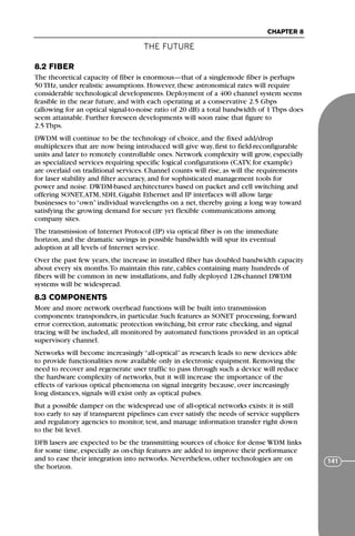 THE FUTURE
CHAPTER 8
141
8.2 FIBER
The theoretical capacity of fiber is enormous—that of a singlemode fiber is perhaps
50 THz, under realistic assumptions. However, these astronomical rates will require
considerable technological developments. Deployment of a 400 channel system seems
feasible in the near future, and with each operating at a conservative 2.5 Gbps
(allowing for an optical signal-to-noise ratio of 20 dB) a total bandwidth of 1 Tbps does
seem attainable. Further foreseen developments will soon raise that figure to
2.5 Tbps.
DWDM will continue to be the technology of choice, and the fixed add/drop
multiplexers that are now being introduced will give way, first to field-reconfigurable
units and later to remotely controllable ones. Network complexity will grow, especially
as specialized services requiring specific logical configurations (CATV, for example)
are overlaid on traditional services. Channel counts will rise, as will the requirements
for laser stability and filter accuracy, and for sophisticated management tools for
power and noise. DWDM-based architectures based on packet and cell switching and
offering SONET,ATM, SDH, Gigabit Ethernet and IP interfaces will allow large
businesses to “own” individual wavelengths on a net, thereby going a long way toward
satisfying the growing demand for secure yet flexible communications among
company sites.
The transmission of Internet Protocol (IP) via optical fiber is on the immediate
horizon, and the dramatic savings in possible bandwidth will spur its eventual
adoption at all levels of Internet service.
Over the past few years, the increase in installed fiber has doubled bandwidth capacity
about every six months.To maintain this rate, cables containing many hundreds of
fibers will be common in new installations, and fully deployed 128-channel DWDM
systems will be widespread.
8.3 COMPONENTS
More and more network overhead functions will be built into transmission
components: transponders, in particular. Such features as SONET processing, forward
error correction, automatic protection switching, bit error rate checking, and signal
tracing will be included, all monitored by automated functions provided in an optical
supervisory channel.
Networks will become increasingly “all-optical” as research leads to new devices able
to provide functionalities now available only in electronic equipment. Removing the
need to recover and regenerate user traffic to pass through such a device will reduce
the hardware complexity of networks, but it will increase the importance of the
effects of various optical phenomena on signal integrity because, over increasingly
long distances, signals will exist only as optical pulses.
But a possible damper on the widespread use of all-optical networks exists: it is still
too early to say if transparent pipelines can ever satisfy the needs of service suppliers
and regulatory agencies to monitor, test, and manage information transfer right down
to the bit level.
DFB lasers are expected to be the transmitting sources of choice for dense WDM links
for some time, especially as on-chip features are added to improve their performance
and to ease their integration into networks. Nevertheless, other technologies are on
the horizon.
71136 001-194_cb 11/10/08 8:58 AM K 141
 