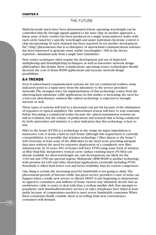 THE FUTURE
CHAPTER 8
142
Multi-electrode lasers have been demonstrated whose operating wavelength can be
controlled directly through signals applied to the laser chip. In another approach, a
linear array of laser cavities has been produced in a single semiconductor wafer, with
each cavity tuned for a specific wavelength and under individual electronic control.A
chip incorporating 40 such channels has been reported. In yet another development,
the “chirp” phenomenon that is so disruptive of narrowband communications schemes
has been harnessed to generate many usable wavelengths—206 in the device
reported—simultaneously from a single laser transmitter.
New source techniques often require the development and use of improved
multiplexing and demultiplexing techniques, as well as innovative network design
philosophies. But despite these complications, upcoming source technologies should
decrease the cost of dense WDM applications and increase network design
possibilities.
8.4 TRENDS
Even if soliton-based communication systems are not yet commercial realities, many
indicators point to a rapid move from the laboratory to the service providers’
networks.The strongest force for implementation of this technology comes from the
ultra-long-haul submarine cable applications.As this market is increasing, the need for
a low-cost ultra-distance solution like soliton technology is expected to strongly
increase as well.
These types of systems will lead to a decreased cost per bit because of the elimination
of repeaters or optical amplifiers.The soliton-based system will have to wait sometime
before becoming a commercial reality because the optical transmission systems are
still in evolution, but the volume of publications and research that is being conducted
by both universities and industry is a clear indication that this technology is here to
stay.
Fiber to the home (FTTH) is a technology in the wings. Its major impediment is
transceiver cost: it needs a laser in each home.Although this requirement is currently
cost-prohibitive, it is possible that wireless technology (“fiber almost to the home”)
will overcome at least some of the difficulties in the short term, providing adequate
data rates without the need for extensive deployment of a completely new fiber
infrastructure. In 10 years, 50% of homes will have FTTH using some form of wireless
or fiber final link. Inexpensive vertical cavity surface emitting lasers (VCSELs) are
already available for short-wavelength use, and developments are likely for the
1310 nm and 1550 nm spectral regions. Multimode (MM) WDM is another technology
with promise for LAN and other short-haul applications, eventually including FTTH.
Potentially it offers both lower cost and better reliability than its current competitors.
One thing is certain: the increasing need for bandwidth is not going to abate.The
phenomenal growth of Internet traffic has given service providers a taste of what can
happen when a totally new service is offered. HDTV is just beginning to demonstrate
its appeal to consumers, and millions of home viewers may ultimately decide that an
unobtrusive cable is easier to deal with than a rooftop satellite dish. Past attempts to
popularize such bandwidth-intensive services as video telephones have failed at least
partly because of compromises needed to meet severe bandwidth constraints.When
these constraints finally crumble, there is no telling what new conveniences
consumers will demand.
71136 001-194_cb 11/10/08 8:58 AM K 142
 