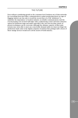 THE FUTURE
CHAPTER 8
143
Even without considering growth at the consumer level, business use of data networks
for everything from inter-office communication to plant monitoring shows no sign of
flagging. Indeed, one has only to recall the recent fears of a Y2K “meltdown” to
underline the dependence of modern industry on reliable communications.And the
ever-increasing cost of travel will make video conferencing a more and more attractive
option for businesses large and small, especially if the one-view-at-a-time nature of
present techniques can be overcome.Although the ultimate capacity of fiber-optic
systems may seem able to meet any conceivable demand safely, we must not forget the
predictions made early in the digital computer revolution that, perhaps, half a dozen of
these strange devices would serve all the needs of North America.
71136 001-194_cb 11/10/08 8:58 AM K 143
 