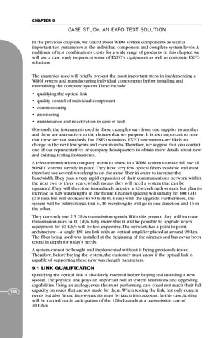 CASE STUDY: AN EXFO TEST SOLUTION
CHAPTER 9
146
In the previous chapters, we talked about WDM system components as well as
important test parameters at the individual component and complete system levels.A
multitude of test combinations exists for a wide range of products. In this chapter, we
will use a case study to present some of EXFO’s equipment as well as complete EXFO
solutions.
The examples used will briefly present the most important steps in implementing a
WDM system and manufacturing individual components before installing and
maintaining the complete system.These include
• qualifying the optical link
• quality control of individual component
• commissioning
• monitoring
• maintenance and re-activation in case of fault
Obviously, the instruments used in these examples vary from one supplier to another
and there are alternatives to the choices that we propose. It is also important to note
that these are not standards, but EXFO solutions. EXFO instruments are likely to
change in the next few years and even months.Therefore, we suggest that you contact
one of our representatives or company headquarters to obtain more details about new
and existing testing instruments.
A telecommunications company wants to invest in a WDM system to make full use of
SONET systems already in place.They have very few optical fibers available and must
therefore use several wavelengths on the same fiber in order to increase the
bandwidth.They plan a very rapid expansion of their communications network within
the next two or three years, which means they will need a system that can be
upgraded.They will therefore immediately acquire a 32-wavelength system, but plan to
increase to 128 wavelengths in the future. Channel spacing will initially be 100 GHz
(0.8 nm), but will decrease to 50 GHz (0.4 nm) with the upgrade. Furthermore, the
system will be bidirectional, that is, 16 wavelengths will go in one direction and 16 in
the other.
They currently use 2.5 Gb/s transmission speeds.With this project, they will increase
transmission rates to 10 Gb/s, fully aware that it will be possible to upgrade when
equipment for 40 Gb/s will be less expensive.The network has a point-to-point
architecture—a single 180 km link with an optical amplifier placed at around 90 km.
The fiber being used was installed at the beginning of the nineties and has never been
tested in depth for today’s needs.
A system cannot be bought and implemented without it being previously tested.
Therefore, before buying the system, the customer must know if the optical link is
capable of supporting these new wavelength parameters.
9.1 LINK QUALIFICATION
Qualifying the optical link is absolutely essential before buying and installing a new
system.The physical link plays an important role in system limitations and upgrading
capabilities. Using an analogy, even the most performing cars could not reach their full
capacity on roads that are not made for them.When testing the link, not only current
needs but also future improvements must be taken into account. In this case, testing
will be carried out in anticipation of the 128 channels at a transmission rate of
40 Gb/s.
71136 001-194_cb 11/10/08 8:58 AM K 146
 