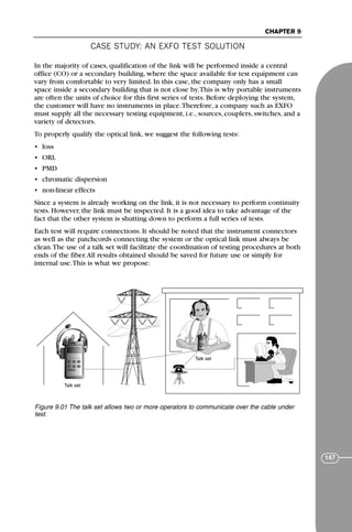 CASE STUDY: AN EXFO TEST SOLUTION
CHAPTER 9
147
In the majority of cases, qualification of the link will be performed inside a central
office (CO) or a secondary building, where the space available for test equipment can
vary from comfortable to very limited. In this case, the company only has a small
space inside a secondary building that is not close by.This is why portable instruments
are often the units of choice for this first series of tests. Before deploying the system,
the customer will have no instruments in place.Therefore, a company such as EXFO
must supply all the necessary testing equipment, i.e., sources, couplers, switches, and a
variety of detectors.
To properly qualify the optical link, we suggest the following tests:
• loss
• ORL
• PMD
• chromatic dispersion
• non-linear effects
Since a system is already working on the link, it is not necessary to perform continuity
tests. However, the link must be inspected. It is a good idea to take advantage of the
fact that the other system is shutting down to perform a full series of tests.
Each test will require connections. It should be noted that the instrument connectors
as well as the patchcords connecting the system or the optical link must always be
clean.The use of a talk set will facilitate the coordination of testing procedures at both
ends of the fiber.All results obtained should be saved for future use or simply for
internal use.This is what we propose:
Talk set
Talk set
Figure 9.01 The talk set allows two or more operators to communicate over the cable under
test.
71136 001-194_cb 11/10/08 8:58 AM K 147
 
