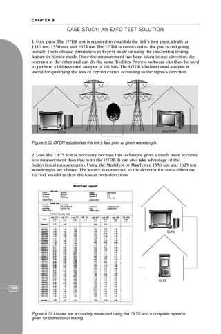 CASE STUDY: AN EXFO TEST SOLUTION
CHAPTER 9
148
1. Foot print:The OTDR test is required to establish the link’s foot print, ideally at
1310 nm, 1550 nm, and 1625 nm.The OTDR is connected to the patchcord going
outside. Users choose parameters in Expert mode or using the one-button testing
feature in Novice mode. Once the measurement has been taken in one direction, the
operator at the other end can do the same.ToolBox Process software can then be used
to perform a bidirectional analysis of the link.The OTDR’s bidirectional analysis is
useful for qualifying the loss of certain events according to the signal’s direction.
2. Loss:The OLTS test is necessary because this technique gives a much more accurate
loss measurement than that with the OTDR. It can also take advantage of the
bidirectional measurements. Using the MultiTest or MaxTester, 1550 nm and 1625 nm
wavelengths are chosen.The source is connected to the detector for auto-calibration;
FasTesT should analyze the loss in both directions.
OTDR Mini-OTDR
Figure 9.02 OTDR establishes the link’s foot print at given wavelength.
AS
ES
OLTS
OLTS
Figure 9.03 Losses are accurately measured using the OLTS and a complete report is
given for bidirectional testing.
71136 001-194_cb 11/10/08 8:58 AM K 148
 