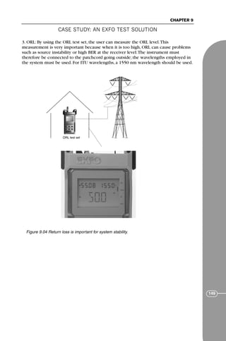 CASE STUDY: AN EXFO TEST SOLUTION
CHAPTER 9
149
3. ORL: By using the ORL test set, the user can measure the ORL level.This
measurement is very important because when it is too high, ORL can cause problems
such as source instability or high BER at the receiver level.The instrument must
therefore be connected to the patchcord going outside; the wavelengths employed in
the system must be used. For ITU wavelengths, a 1550 nm wavelength should be used.
ORL test set
Figure 9.04 Return loss is important for system stability.
71136 001-194_cb 11/10/08 8:58 AM K 149
 