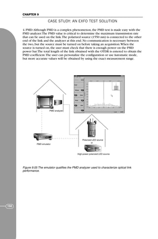 CASE STUDY: AN EXFO TEST SOLUTION
CHAPTER 9
150
4. PMD:Although PMD is a complex phenomenon, the PMD test is made easy with the
PMD analyzer.The PMD value is critical to determine the maximum transmission rate
that can be used on the link.The polarized source (1550 nm) is connected to the other
end of the link and the analyzer at this end. No communication is necessary between
the two, but the source must be turned on before taking an acquisition.When the
source is turned on, the user must check that there is enough power on the PMD
power bar.The total length of the link obtained with the OTDR is entered to obtain the
PMD coefficient.The user can personalize the configuration or use Automatic mode,
but more accurate values will be obtained by using the exact measurement range.
PMD emulator
PMD analyzer
High-power polarized LED source
Polarized LED source
or
Figure 9.05 The emulator qualifies the PMD analyzer used to characterize optical link
performance.
71136 001-194_cb 11/10/08 8:58 AM K 150
 