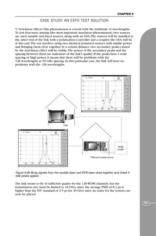 CASE STUDY: AN EXFO TEST SOLUTION
CHAPTER 9
151
5. Non-linear effects:This phenomenon is crucial with the multitude of wavelengths.
To test four-wave mixing (the most important non-linear phenomenon), two sources
are used: tunable and fixed sources, along with an OSA.The sources will be installed at
the other end of the link with a polarization controller and a coupler; the OSA will be
at this end.The test involves using two identical polarized sources with similar power
and bringing them close together.At a certain distance, two secondary peaks caused
by the non-linear effect will be visible.The power of the secondary peaks and the
spacing between them are indicators of the link’s quality. If the peaks have a wide
spacing or high power, it means that there will be problems with the
128 wavelengths at 50 GHz spacing. In this particular case, the link will have no
problems with the 128 wavelengths.
The link seems to be of sufficient quality for the 128 WDM channels, but the
transmission rate must be limited to 10 Gb/s, since the average PMD of 8.3 ps is
higher than the ITU standard of 2.5 ps for 40 Gb/s rates.An order for the system can
now be placed.
F
IQ-2400 IQ-2600
OSA
DFB and tunable source
WDM
coupler
Figure 9.06 Bring signals from the tunable laser and DFB laser close together and check if
side peaks appear.
71136 001-194_cb 11/10/08 8:58 AM K 151
 