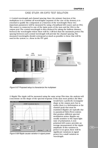CASE STUDY: AN EXFO TEST SOLUTION
CHAPTER 9
153
1- Central wavelength and channel spacing: Since the primary function of the
multiplexer is to combine all wavelengths (separate in the case of the demux), it is
essential to qualify the component as a function of the wavelength.These two
important parameters will be measured by using a broadband ASE source and an OSA.
The source is connected to one of the input ports of the mux and the OSA to the
output port.The central wavelength is then deduced by taking the halfway distance
between the wavelengths where there will be 3 dB less than the maximum power.The
spacing between each central wavelength will provide the channel spacing.The
measured wavelengths should correspond as much as possible to those that will be
used in the system, i.e., those in the ITU grid.
2- Ripple:The ripple will be measured using the same setup.This time, the analysis will
concentrate on the shape of the spectral response. If the mux were perfect, the filter
would have a perfectly rectangular
shape at the output port, but in
reality, there is a deformation at the
channel peak that must be
examined. Ripples are typically due
to parasitical Fabry-Perot etalons
that produce different spectral
modulation noises. Ripples are
usually sensitive to the input light
state of polarization.A non-
polarized ASE source provides an
average measurement of the ripple
amplitude. If this variation in
power is too great, there will be
significant variations in signal
power for a small variation in
wavelength.
IQ-5240 IQ-2300 IQ-9100
OSA Switch
ASE
source
Figure 9.07 Proposed setup to characterize the multiplexer
Figure 9.08 Ripple causes variation in signal power.
71136 001-194_cb 11/10/08 8:58 AM K 153
 