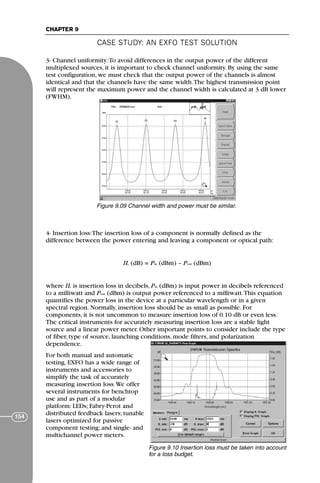 CASE STUDY: AN EXFO TEST SOLUTION
CHAPTER 9
154
3- Channel uniformity:To avoid differences in the output power of the different
multiplexed sources, it is important to check channel uniformity. By using the same
test configuration, we must check that the output power of the channels is almost
identical and that the channels have the same width.The highest transmission point
will represent the maximum power and the channel width is calculated at 3 dB lower
(FWHM).
4- Insertion loss:The insertion loss of a component is normally defined as the
difference between the power entering and leaving a component or optical path:
IL (dB) = Pin (dBm) – Pout (dBm)
where IL is insertion loss in decibels, Pin (dBm) is input power in decibels referenced
to a milliwatt and Pout (dBm) is output power referenced to a milliwatt.This equation
quantifies the power loss in the device at a particular wavelength or in a given
spectral region. Normally, insertion loss should be as small as possible. For
components, it is not uncommon to measure insertion loss of 0.10 dB or even less.
The critical instruments for accurately measuring insertion loss are a stable light
source and a linear power meter. Other important points to consider include the type
of fiber, type of source, launching conditions, mode filters, and polarization
dependence.
For both manual and automatic
testing, EXFO has a wide range of
instruments and accessories to
simplify the task of accurately
measuring insertion loss.We offer
several instruments for benchtop
use and as part of a modular
platform: LEDs; Fabry-Perot and
distributed feedback lasers; tunable
lasers optimized for passive
component testing; and single- and
multichannel power meters.
Figure 9.09 Channel width and power must be similar.
Figure 9.10 Insertion loss must be taken into account
for a loss budget.
71136 001-194_cb 11/10/08 8:58 AM K 154
 