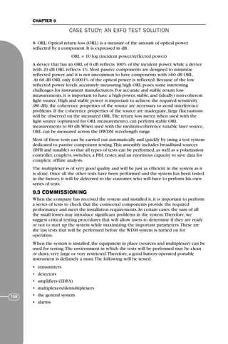 CASE STUDY: AN EXFO TEST SOLUTION
CHAPTER 9
158
8- ORL: Optical return loss (ORL) is a measure of the amount of optical power
reflected by a component. It is expressed in dB.
ORL = 10 log (incident power/reflected power)
A device that has an ORL of 0 dB reflects 100% of the incident power, while a device
with 20 dB ORL reflects 1%. Most passive components are designed to minimize
reflected power, and it is not uncommon to have components with >60 dB ORL.
At 60 dB ORL only 0.0001% of the optical power is reflected. Because of the low
reflected power levels, accurately measuring high ORL poses some interesting
challenges for instrument manufacturers. For accurate and stable return loss
measurements, it is important to have a high-power, stable, and (ideally) non-coherent
light source. High and stable power is important to achieve the required sensitivity
(80 dB); the coherence properties of the source are necessary to avoid interference
problems. If the coherence properties of the source are inadequate, large fluctuations
will be observed on the measured ORL.The return loss meter, when used with the
light source (optimized for ORL measurements), can perform stable ORL
measurements to 80 dB.When used with the medium-coherence tunable laser source,
ORL can be measured across the DWDM wavelength range.
Most of these tests can be carried out automatically and quickly by using a test system
dedicated to passive component testing.This assembly includes broadband sources
(DFB and tunable) so that all types of tests can be performed, as well as a polarization
controller, couplers, switches, a PDL tester, and an enormous capacity to save data for
complete offline analysis.
The multiplexer is of very good quality and will be just as efficient in the system as it
is alone. Once all the other tests have been performed and the system has been tested
in the factory, it will be delivered to the customer, who will have to perform his own
series of tests.
9.3 COMMISSIONING
When the company has received the system and installed it, it is important to perform
a series of tests to check that the connected components provide the required
performance and meet the installation requirements. In certain cases, the sum of all
the small losses may introduce significant problems in the system.Therefore, we
suggest critical testing procedures that will allow users to determine if they are ready
or not to start up the system while maximizing the important parameters.These are
the last tests that will be performed before the WDM system is turned on for
operation.
When the system is installed, the equipment in place (sources and multiplexer) can be
used for testing.The environment in which the tests will be performed may be clean
or dusty, very large or very restricted.Therefore, a good battery-operated portable
instrument is definitely a must.The following will be tested:
• transmitters
• detectors
• amplifiers (EDFA)
• multiplexers/demultiplexers
• the general system
• alarms
71136 001-194_cb 11/10/08 8:58 AM K 158
 