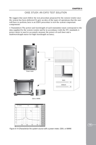 CASE STUDY: AN EXFO TEST SOLUTION
CHAPTER 9
159
We suggest that users follow the test procedure proposed by the system vendor once
the system has been delivered.To give an idea of the types of operations that the user
will have to perform, here is an EXFO procedure to test the system’s important
components:
1- Transmitters:The power and wavelength of each transmitter must correspond to the
data supplied by the system vendor and be in accordance with the ITU standards.A
power meter is used to accurately measure the power of each laser and a
multiwavelength meter for high wavelength accuracy.
MUX
DEMUX
OSA or MWM
OR
Power meter
Figure 9.14 Characterize the system source with a power meter, OSA, or MWM.
71136 001-194_cb 11/10/08 8:58 AM K 159
 