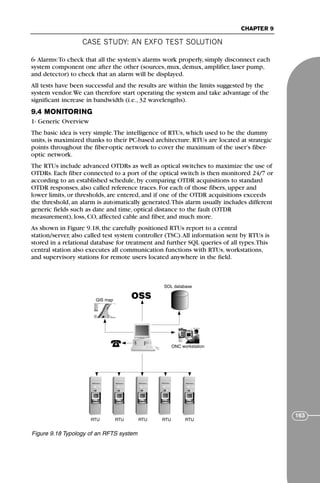 CASE STUDY: AN EXFO TEST SOLUTION
CHAPTER 9
163
6- Alarms:To check that all the system’s alarms work properly, simply disconnect each
system component one after the other (sources, mux, demux, amplifier, laser pump,
and detector) to check that an alarm will be displayed.
All tests have been successful and the results are within the limits suggested by the
system vendor.We can therefore start operating the system and take advantage of the
significant increase in bandwidth (i.e., 32 wavelengths).
9.4 MONITORING
1- Generic Overview
The basic idea is very simple.The intelligence of RTUs, which used to be the dummy
units, is maximized thanks to their PC-based architecture. RTUs are located at strategic
points throughout the fiber-optic network to cover the maximum of the user’s fiber-
optic network.
The RTUs include advanced OTDRs as well as optical switches to maximize the use of
OTDRs. Each fiber connected to a port of the optical switch is then monitored 24/7 or
according to an established schedule, by comparing OTDR acquisitions to standard
OTDR responses, also called reference traces. For each of those fibers, upper and
lower limits, or thresholds, are entered, and if one of the OTDR acquisitions exceeds
the threshold, an alarm is automatically generated.This alarm usually includes different
generic fields such as date and time, optical distance to the fault (OTDR
measurement), loss, CO, affected cable and fiber, and much more.
As shown in Figure 9.18, the carefully positioned RTUs report to a central
station/server, also called test system controller (TSC).All information sent by RTUs is
stored in a relational database for treatment and further SQL queries of all types.This
central station also executes all communication functions with RTUs, workstations,
and supervisory stations for remote users located anywhere in the field.
OSS
GIS map
SOL database
ONC workstation
RTU RTU RTU RTU RTU
Figure 9.18 Typology of an RFTS system
71136 001-194_cb 11/10/08 8:58 AM K 163
 
