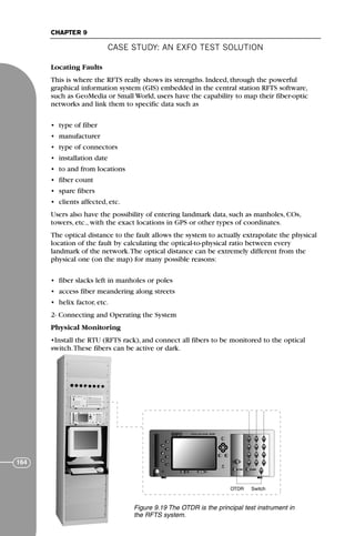 CASE STUDY: AN EXFO TEST SOLUTION
CHAPTER 9
164
Locating Faults
This is where the RFTS really shows its strengths. Indeed, through the powerful
graphical information system (GIS) embedded in the central station RFTS software,
such as GeoMedia or Small World, users have the capability to map their fiber-optic
networks and link them to specific data such as
• type of fiber
• manufacturer
• type of connectors
• installation date
• to and from locations
• fiber count
• spare fibers
• clients affected, etc.
Users also have the possibility of entering landmark data, such as manholes, COs,
towers, etc., with the exact locations in GPS or other types of coordinates.
The optical distance to the fault allows the system to actually extrapolate the physical
location of the fault by calculating the optical-to-physical ratio between every
landmark of the network.The optical distance can be extremely different from the
physical one (on the map) for many possible reasons:
• fiber slacks left in manholes or poles
• access fiber meandering along streets
• helix factor, etc.
2- Connecting and Operating the System
Physical Monitoring
•Install the RTU (RFTS rack), and connect all fibers to be monitored to the optical
switch.These fibers can be active or dark.
F
IQ-7000 IQ-9000
OTDR Switch
Figure 9.19 The OTDR is the principal test instrument in
the RFTS system.
71136 001-194_cb 11/10/08 8:58 AM K 164
 