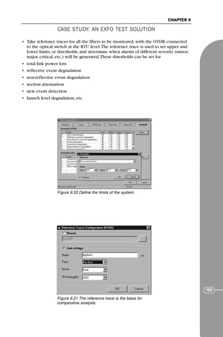 CASE STUDY: AN EXFO TEST SOLUTION
CHAPTER 9
165
• Take reference traces for all the fibers to be monitored, with the OTDR connected
to the optical switch at the RTU level.The reference trace is used to set upper and
lower limits, or thresholds, and determine when alarms of different severity (minor,
major, critical, etc.) will be generated.These thresholds can be set for
• total link power loss
• reflective event degradation
• non-reflective event degradation
• section attenuation
• new event detection
• launch level degradation, etc.
Figure 9.20 Define the limits of the system.
Figure 9.21 The reference trace is the basis for
comparative analysis.
71136 001-194_cb 11/10/08 8:58 AM K 165
 