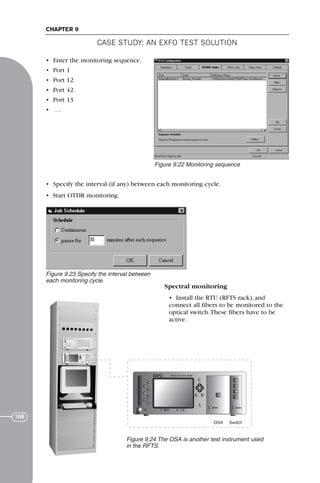 CASE STUDY: AN EXFO TEST SOLUTION
CHAPTER 9
166
• Enter the monitoring sequence.
• Port 1
• Port 12
• Port 42
• Port 13
• …
• Specify the interval (if any) between each monitoring cycle.
• Start OTDR monitoring.
Spectral monitoring
• Install the RTU (RFTS rack), and
connect all fibers to be monitored to the
optical switch.These fibers have to be
active.
Figure 9.22 Monitoring sequence
Figure 9.23 Specify the interval between
each monitoring cycle.
OSA Switch
F
IQ-5220 IQ-9100
Figure 9.24 The OSA is another test instrument used
in the RFTS.
71136 001-194_cb 11/10/08 8:58 AM K 166
 