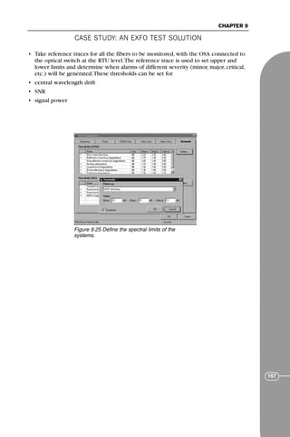 CASE STUDY: AN EXFO TEST SOLUTION
CHAPTER 9
167
• Take reference traces for all the fibers to be monitored, with the OSA connected to
the optical switch at the RTU level.The reference trace is used to set upper and
lower limits and determine when alarms of different severity (minor, major, critical,
etc.) will be generated.These thresholds can be set for
• central wavelength drift
• SNR
• signal power
Figure 9.25 Define the spectral limits of the
systems.
71136 001-194_cb 11/10/08 8:58 AM K 167
 