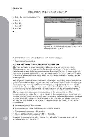 CASE STUDY: AN EXFO TEST SOLUTION
CHAPTER 9
168
• Enter the monitoring sequence.
• Port 1
• Port 12
• Port 42
• Port 13
• …
• Specify the interval (if any) between each monitoring cycle.
• Start spectral monitoring.
9.5 MAINTENANCE AND TROUBLESHOOTING
There are probably as many maintenance plans as there are system operators.
Maintenance can vary in time and in the quantity and choice of tests. In reality,
maintenance is very similar to commissioning.The only difference is it can be spread
out over a period of six months to two years. During this period, critical specification
tests will be performed more often, while less important parameters will be checked
less frequently.
The frequency of maintenance can always be changed depending on whether critical
parameters drift from their original value.This drift will be visible when monitoring. If
the system stops working and troubleshooting must be performed, the tests will be
mainly concentrated on the defective component. Complete tests carried out during
commissioning may be repeated or the manufacturer’s testing procedure borrowed.
The test equipment necessary for maintenance is the same as that used for
commissioning, but since the person in charge of this operation must move from one
location or room to another, the unit must be portable and rugged to endure transport
without requiring calibration.The frequency of the tests that we suggest takes into
account the importance of the system’s components and the quality of the optical
transmission.
• Alarm testing every four months
• System-level and EDFA testing every six or eight months
• Mux/demux testing every 12 months
• Source and receiver testing every 16 to 18 months
Hopefully troubleshooting will represent only a fraction of the time that you will
spend working with this system!
Figure 9.26 The monitoring sequence of the OSA is
different than the OTDR’s.
71136 001-194_cb 11/10/08 8:58 AM K 168
 