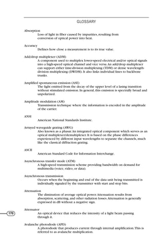 Absorption
Loss of light in fiber caused by impurities, resulting from
conversion of optical power into heat.
Accuracy
Defines how close a measurement is to its true value.
Add/drop multiplexer (ADM)
A component used to multiplex lower-speed electrical and/or optical signals
into a high-speed optical channel and vice versa.An add/drop multiplexer
can support either time-division multiplexing (TDM) or dense wavelength-
division multiplexing (DWDM). It also links individual lines to backbone
trunks.
Amplified spontaneous emission (ASE)
The light emitted from the decay of the upper level of a lasing transition
without stimulated emission. In general, this emission is spectrally broad and
unpolarized.
Amplitude modulation (AM)
Transmission technique where the information is encoded in the amplitude
of the carrier.
ANSI
American National Standards Institute.
Arrayed waveguide grating (AWG)
Also known as a phasar.An integrated optical component which serves as an
optical multiplexer/demultiplexer. It is based on the phase differences
experienced by different input wavelengths to separate the channels, much
like the classical diffraction grating.
ASCII
American Standard Code for Information Interchange.
Asynchronous transfer mode (ATM)
A high-speed transmission scheme providing bandwidth on demand for
multimedia (voice, video, or data).
Asynchronous transmission
Occurs when the beginning and end of the data unit being transmitted is
individually signaled by the transmitter with start and stop bits.
Attenuation
The diminution of average optical power.Attenuation results from
absorption, scattering, and other radiation losses.Attenuation is generally
expressed in dB without a negative sign.
Attenuator
An optical device that reduces the intensity of a light beam passing
through it.
Avalanche photodiode (APD)
A photodiode that produces current through internal amplification.This is
referred to as avalanche multiplication.
GLOSSARY
170
71136 001-194_cb 11/10/08 8:58 AM K 170
 