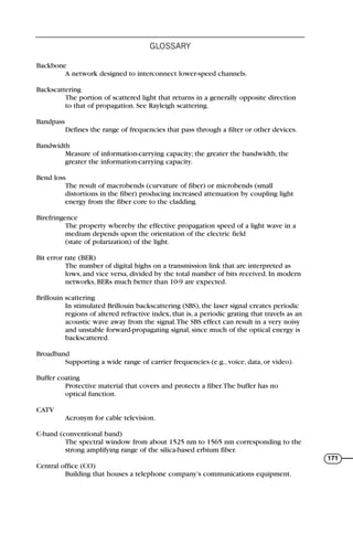 Backbone
A network designed to interconnect lower-speed channels.
Backscattering
The portion of scattered light that returns in a generally opposite direction
to that of propagation. See Rayleigh scattering.
Bandpass
Defines the range of frequencies that pass through a filter or other devices.
Bandwidth
Measure of information-carrying capacity; the greater the bandwidth, the
greater the information-carrying capacity.
Bend loss
The result of macrobends (curvature of fiber) or microbends (small
distortions in the fiber) producing increased attenuation by coupling light
energy from the fiber core to the cladding.
Birefringence
The property whereby the effective propagation speed of a light wave in a
medium depends upon the orientation of the electric field
(state of polarization) of the light.
Bit error rate (BER)
The number of digital highs on a transmission link that are interpreted as
lows, and vice versa, divided by the total number of bits received. In modern
networks, BERs much better than 10-9 are expected.
Brillouin scattering
In stimulated Brillouin backscattering (SBS), the laser signal creates periodic
regions of altered refractive index, that is, a periodic grating that travels as an
acoustic wave away from the signal.The SBS effect can result in a very noisy
and unstable forward-propagating signal, since much of the optical energy is
backscattered.
Broadband
Supporting a wide range of carrier frequencies (e.g., voice, data, or video).
Buffer coating
Protective material that covers and protects a fiber.The buffer has no
optical function.
CATV
Acronym for cable television.
C-band (conventional band)
The spectral window from about 1525 nm to 1565 nm corresponding to the
strong amplifying range of the silica-based erbium fiber.
Central office (CO)
Building that houses a telephone company’s communications equipment.
GLOSSARY
171
71136 001-194_cb 11/10/08 8:58 AM K 171
 