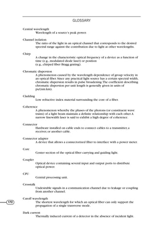 Central wavelength
Wavelength of a source’s peak power.
Channel isolation
The ratio of the light in an optical channel that corresponds to the desired
spectral range against the contribution due to light at other wavelengths.
Chirp
A change in the characteristic optical frequency of a device as a function of
time (e.g., modulated diode laser) or position
(e.g., chirped fiber Bragg grating).
Chromatic dispersion
A phenomenon caused by the wavelength dependence of group velocity in
an optical fiber. Since any practical light source has a certain spectral width,
chromatic dispersion results in pulse broadening.The coefficient describing
chromatic dispersion per unit length is generally given in units of
ps/(nm.km).
Cladding
Low refractive index material surrounding the core of a fiber.
Coherence
A phenomenon whereby the phases of the photons (or constituent wave
trains) of a light beam maintain a definite relationship with each other.A
narrow linewidth laser is said to exhibit a high degree of coherence.
Connector
Hardware installed on cable ends to connect cables to a transmitter, a
receiver, or another cable.
Connector adapter
A device that allows a connectorized fiber to interface with a power meter.
Core
Center section of the optical fiber carrying and guiding light.
Coupler
Optical device containing several input and output ports to distribute
optical power.
CPU
Central processing unit.
Crosstalk
Undesirable signals in a communication channel due to leakage or coupling
from another channel.
Cutoff wavelength
The shortest wavelength for which an optical fiber can only support the
propagation of a single transverse mode.
Dark current
Thermally induced current of a detector in the absence of incident light.
GLOSSARY
172
71136 001-194_cb 11/10/08 8:58 AM K 172
 