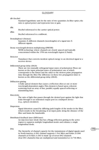 dB–Decibel
Standard logarithmic unit for the ratio of two quantities. In fiber optics, the
ratio is optical power and represents loss or gain.
dBc
Decibel referenced to the carrier optical power.
dBm
Decibel referenced to a milliwatt.
Demultiplexer (Demux)
Separates X different channels (wavelengths) of a signal into X
different signals.
Dense wavelength-division multiplexing (DWDM)
WDM technology where channels are closely spaced and typically
concentrated within the 1550 nm wavelength region (C-band).
Detector
Transducer that converts incident optical energy to an electrical signal at a
receiver device.
Differential group delay (DGD)
There are two mutually orthogonal input states of polarization.These are
known as the input principal states of polarization, one of which
corresponds to the fastest and the other to the slowest pulse propagation
time through the fiber.The difference in these two propagation times is
known as the differential group delay (DGD).
Diffraction grating
A bulk optical element that causes a reflection often at one or more
wavelength-dependent angles.This element is based upon coherent
scattering from an array of fine, parallel, equally spaced reflecting or
transmitting lines.
Directivity
The ratio of light that passes through the desired port against the light that
leaks through to an undesired output port in a multiport device
(e.g., optical circulator).
Dispersion
Signal distortion caused by differing path lengths of the modes in the fiber,
which results in the broadening of an input pulse along the distance of the
fiber and limits the bandwidth.
Distributed feedback laser (DFB laser)
An injection laser diode that has a Bragg reflection grating in the active
region to suppress multiple longitudinal modes and enhance a single
longitudinal mode.
DSn
The hierarchy of channel capacity for the transmission of digital signals used
in North America.A DS1 channel supports 1.544 Mb/s and holds 24 DS0
channels at 64 Kb/s.A DS3 is made up of seven DS2 channels
(four DS1 channels) that are multiplexed and transmitted at 44.736 Mb/s.
GLOSSARY
173
71136 001-194_cb 11/10/08 8:58 AM K 173
 